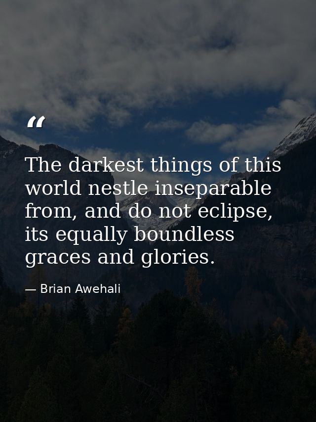 The darkest things of this world nestle inseparable from, and do not eclipse, its equally boundless graces and glories. — Brian Awehali