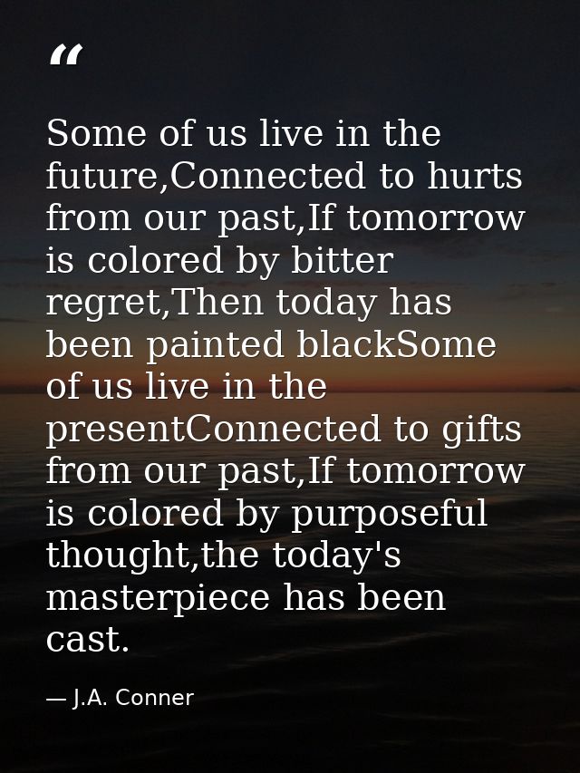 Some of us live in the future,Connected to hurts from our past,If tomorrow is colored by bitter regret,Then today has be — J.A. Conner