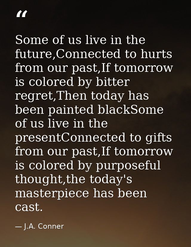 Some of us live in the future,Connected to hurts from our past,If tomorrow is colored by bitter regret,Then today has be — J.A. Conner