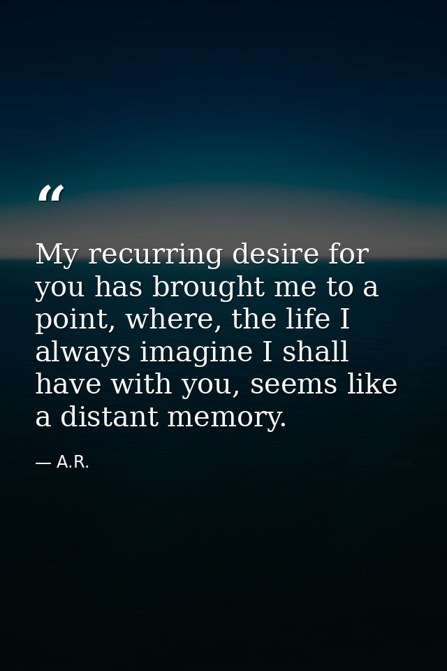 My recurring desire for you has brought me to a point, where, the life I always imagine I shall have with you, seems lik — A.R.
