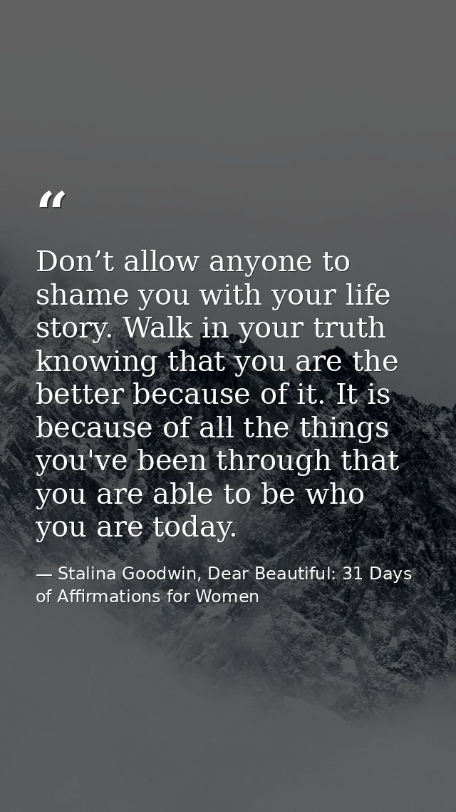Don’t allow anyone to shame you with your life story. Walk in your truth knowing that you are the better because of it.  — Stalina Goodwin, Dear Beautiful: 31 Days of Affirmations for Women