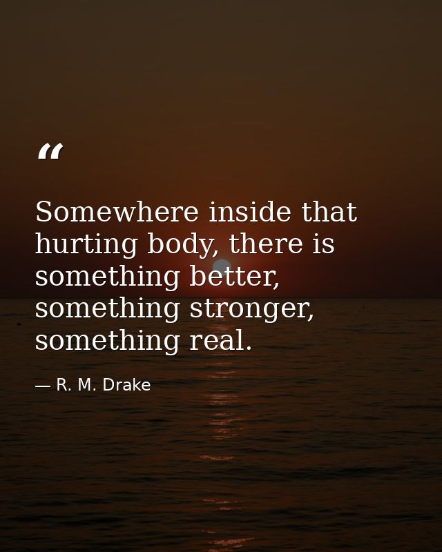 Somewhere inside that hurting body, there is something better, something stronger, something real. — R. M. Drake