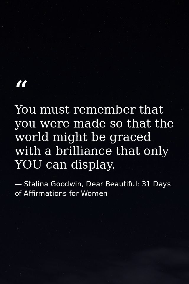 You must remember that you were made so that the world might be graced with a brilliance that only YOU can display. — Stalina Goodwin, Dear Beautiful: 31 Days of Affirmations for Women