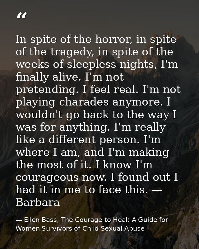 In spite of the horror, in spite of the tragedy, in spite of the weeks of sleepless nights, I'm finally alive. I'm not p — Ellen Bass, The Courage to Heal: A Guide for Women Survivors of Child Sexual Abuse