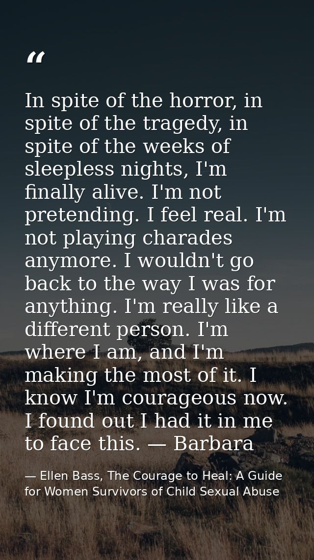 In spite of the horror, in spite of the tragedy, in spite of the weeks of sleepless nights, I'm finally alive. I'm not p — Ellen Bass, The Courage to Heal: A Guide for Women Survivors of Child Sexual Abuse