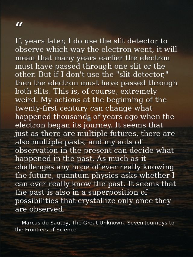 If, years later, I do use the slit detector to observe which way the electron went, it will mean that many years earlier — Marcus du Sautoy, The Great Unknown: Seven Journeys to the Frontiers of Science