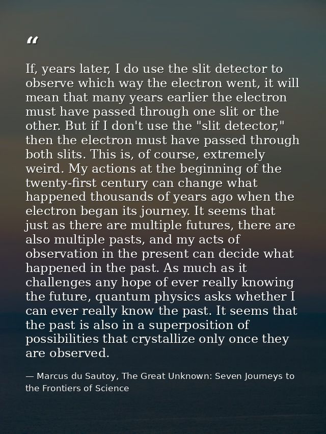 If, years later, I do use the slit detector to observe which way the electron went, it will mean that many years earlier — Marcus du Sautoy, The Great Unknown: Seven Journeys to the Frontiers of Science
