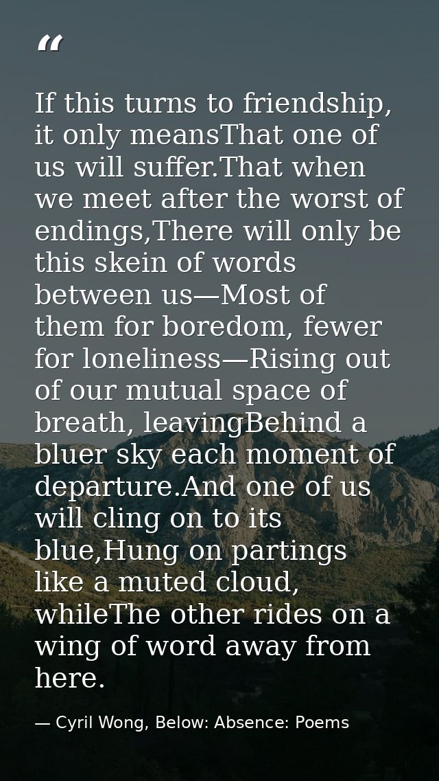 If this turns to friendship, it only meansThat one of us will suffer.That when we meet after the worst of endings,There  — Cyril Wong, Below: Absence: Poems
