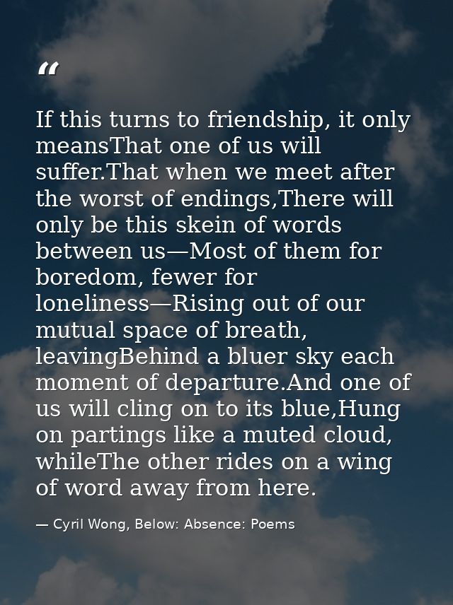 If this turns to friendship, it only meansThat one of us will suffer.That when we meet after the worst of endings,There  — Cyril Wong, Below: Absence: Poems