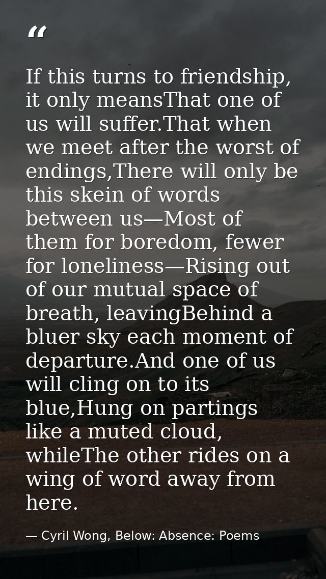 If this turns to friendship, it only meansThat one of us will suffer.That when we meet after the worst of endings,There  — Cyril Wong, Below: Absence: Poems