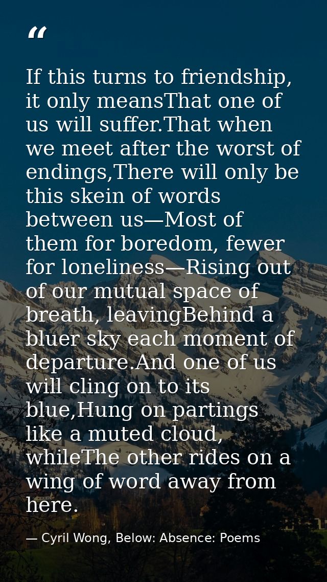 If this turns to friendship, it only meansThat one of us will suffer.That when we meet after the worst of endings,There  — Cyril Wong, Below: Absence: Poems