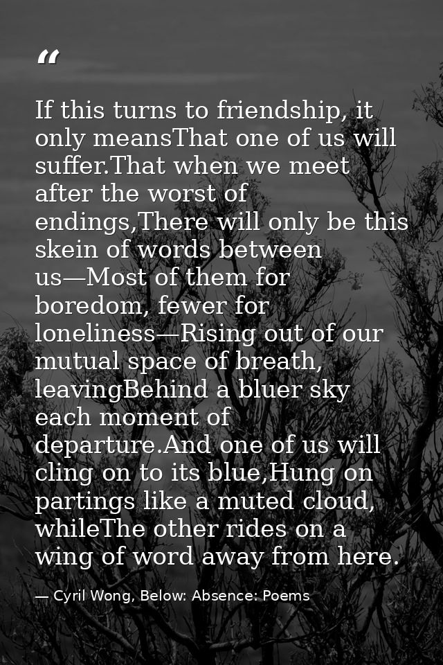 If this turns to friendship, it only meansThat one of us will suffer.That when we meet after the worst of endings,There  — Cyril Wong, Below: Absence: Poems