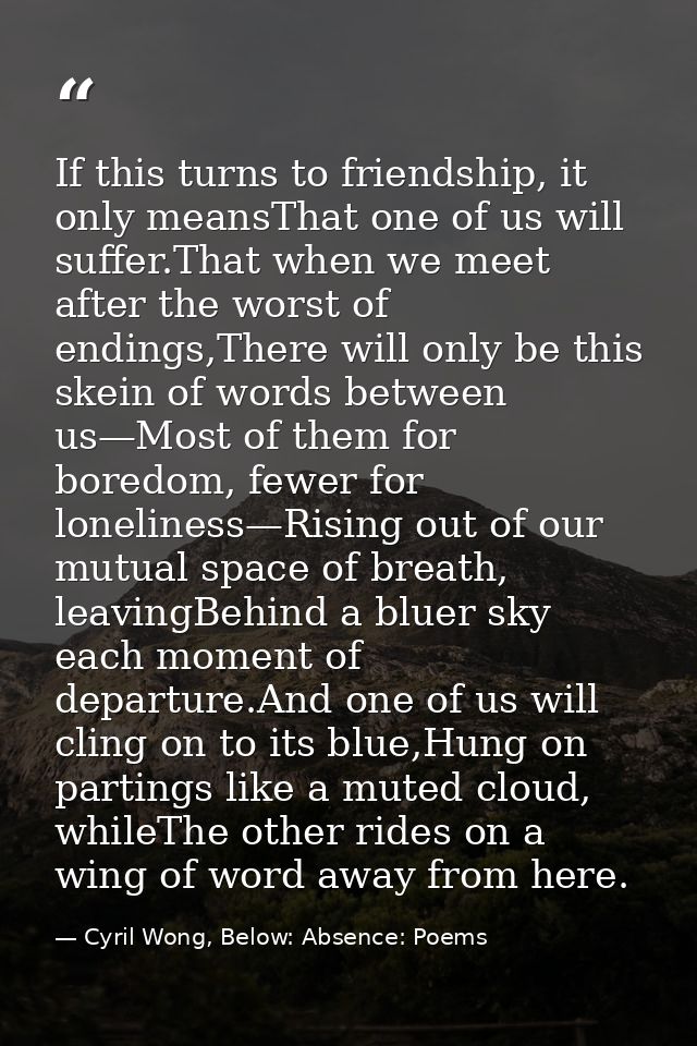 If this turns to friendship, it only meansThat one of us will suffer.That when we meet after the worst of endings,There  — Cyril Wong, Below: Absence: Poems