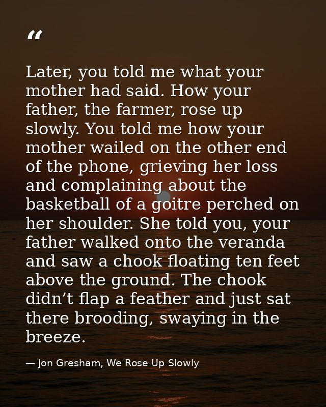 Later, you told me what your mother had said. How your father, the farmer, rose up slowly. You told me how your mother w — Jon Gresham, We Rose Up Slowly