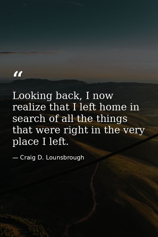 Looking back, I now realize that I left home in search of all the things that were right in the very place I left. — Craig D. Lounsbrough
