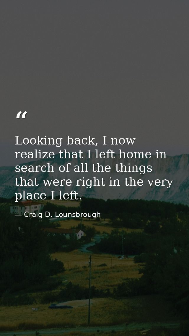 Looking back, I now realize that I left home in search of all the things that were right in the very place I left. — Craig D. Lounsbrough