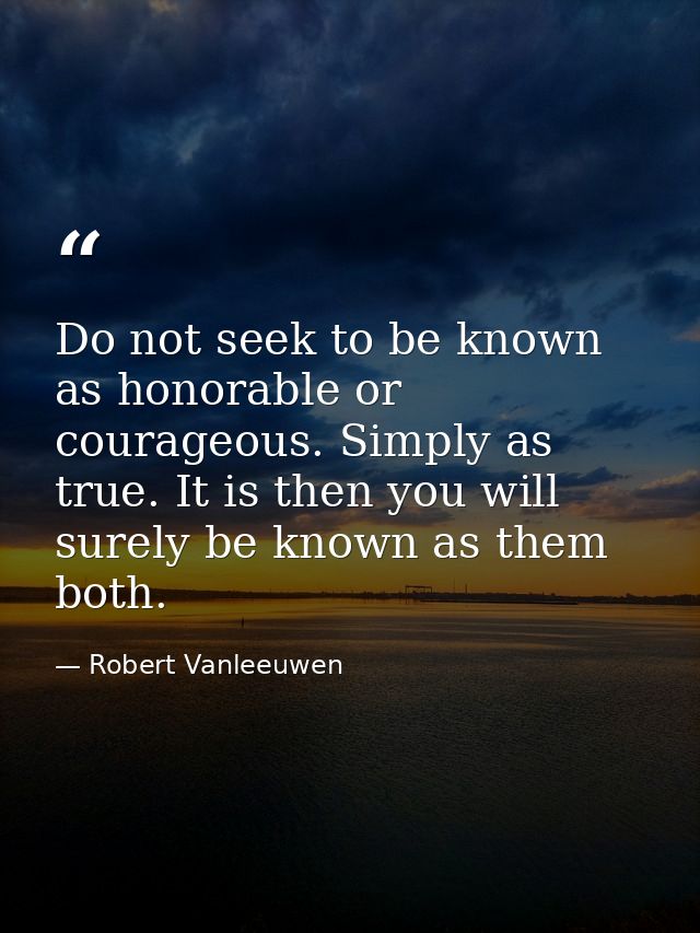 Do not seek to be known as honorable or courageous. Simply as true. It is then you will surely be known as them both. — Robert Vanleeuwen