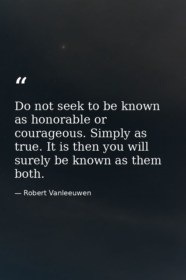 Do not seek to be known as honorable or courageous. Simply as true. It is then you will surely be known as them both. — Robert Vanleeuwen
