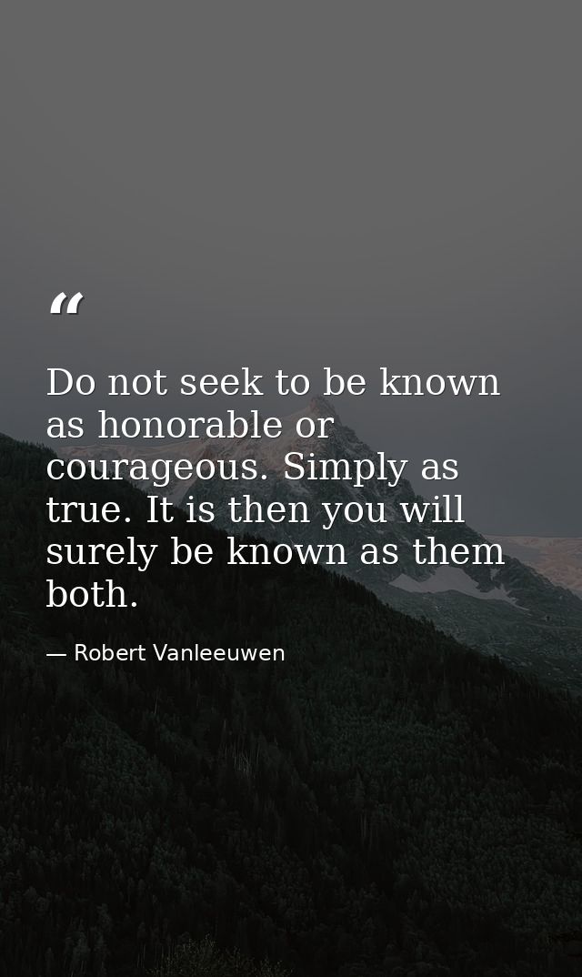 Do not seek to be known as honorable or courageous. Simply as true. It is then you will surely be known as them both. — Robert Vanleeuwen