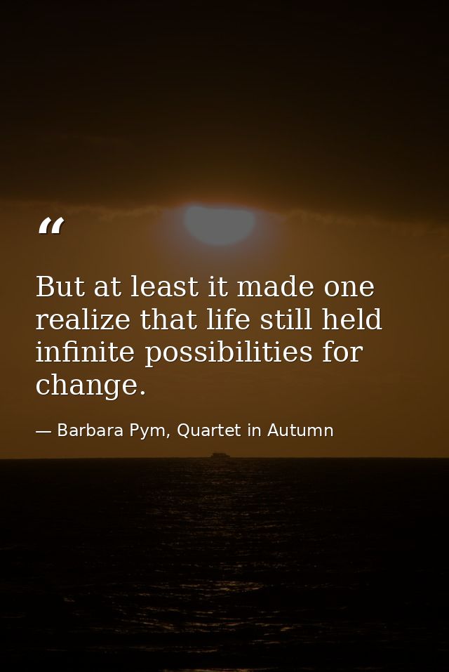 But at least it made one realize that life still held infinite possibilities for change. — Barbara Pym, Quartet in Autumn