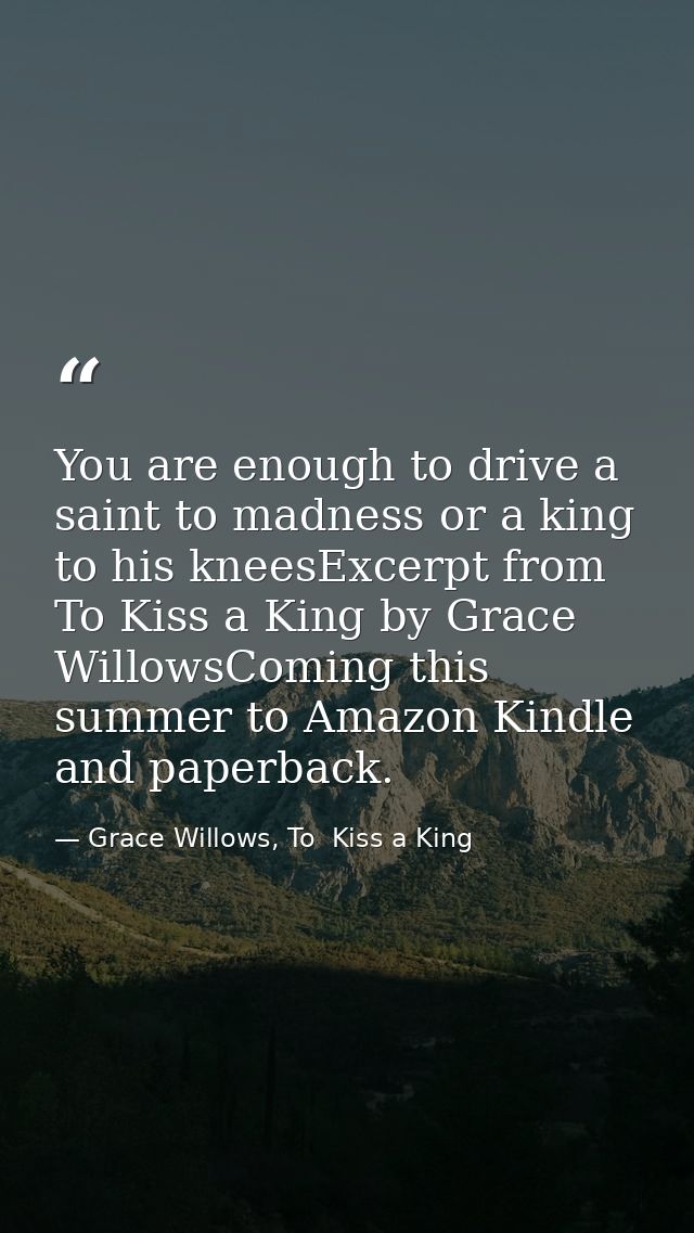 You are enough to drive a saint to madness or a king to his kneesExcerpt from To Kiss a King by Grace WillowsComing this — Grace Willows, To  Kiss a King