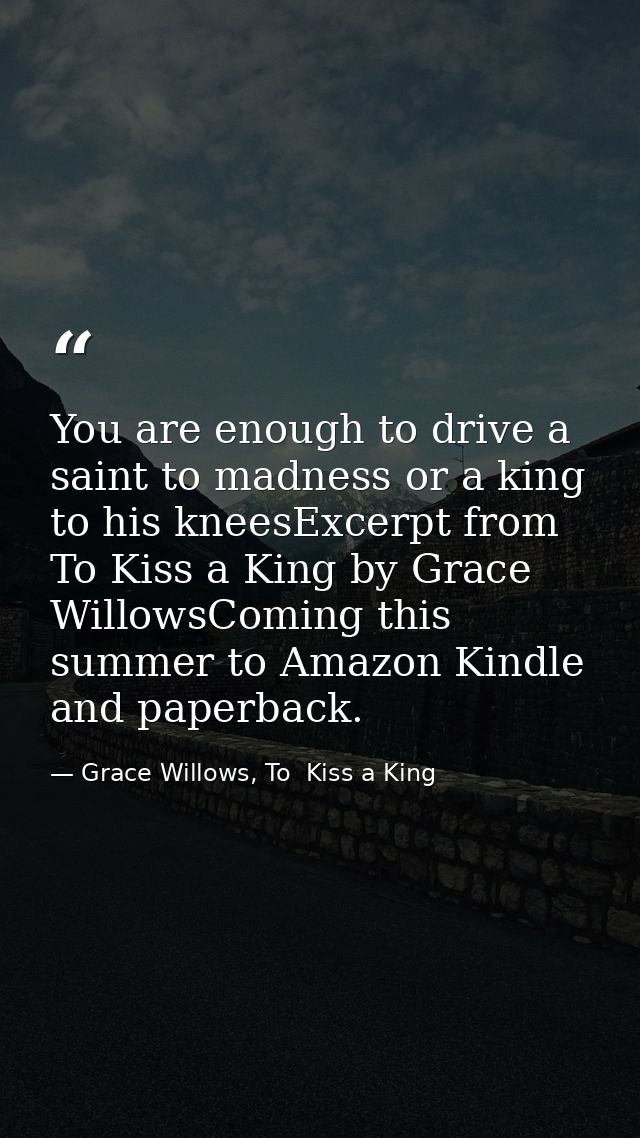 You are enough to drive a saint to madness or a king to his kneesExcerpt from To Kiss a King by Grace WillowsComing this — Grace Willows, To  Kiss a King