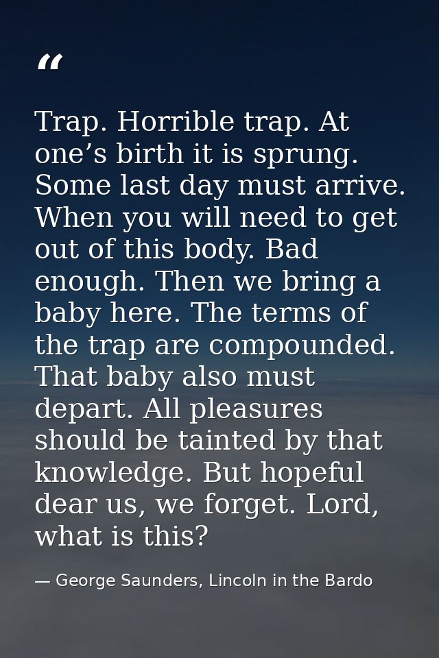 Trap. Horrible trap. At one’s birth it is sprung. Some last day must arrive. When you will need to get out of this body. — George Saunders, Lincoln in the Bardo