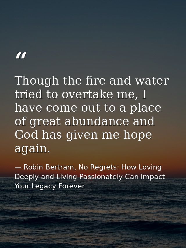 Though the fire and water tried to overtake me, I have come out to a place of great abundance and God has given me hope  — Robin Bertram, No Regrets: How Loving Deeply and Living Passionately Can Impact Your Legacy Forever