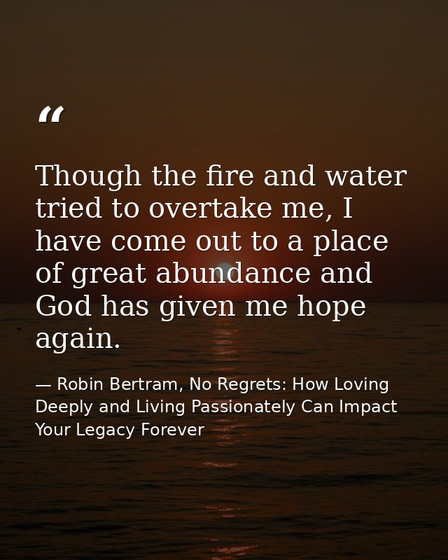 Though the fire and water tried to overtake me, I have come out to a place of great abundance and God has given me hope  — Robin Bertram, No Regrets: How Loving Deeply and Living Passionately Can Impact Your Legacy Forever