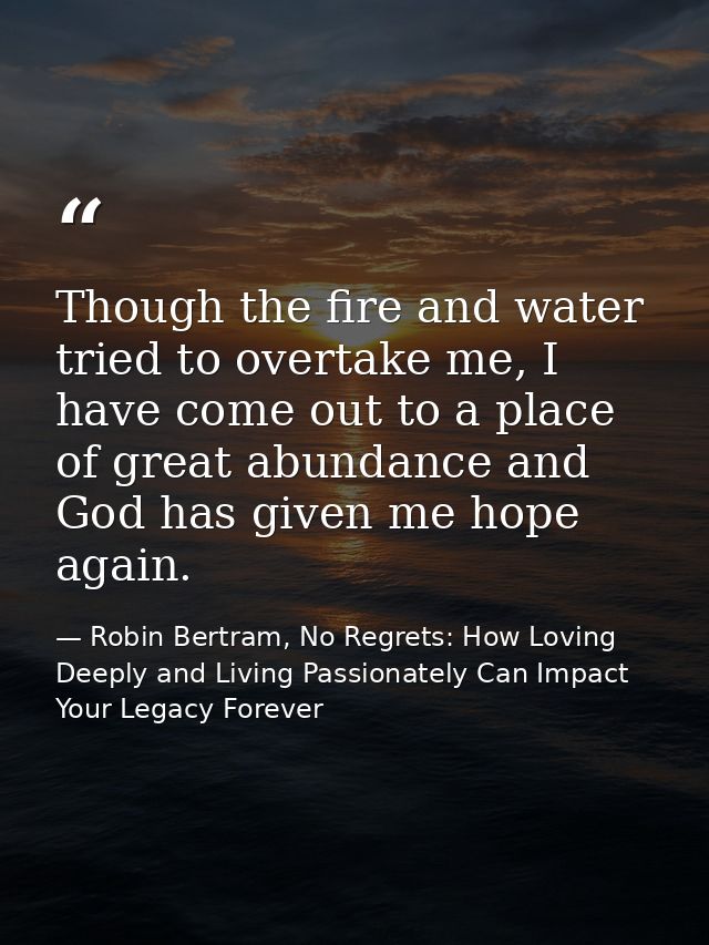 Though the fire and water tried to overtake me, I have come out to a place of great abundance and God has given me hope  — Robin Bertram, No Regrets: How Loving Deeply and Living Passionately Can Impact Your Legacy Forever