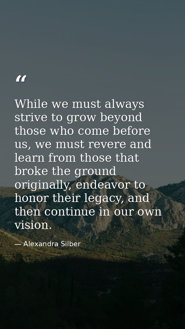 While we must always strive to grow beyond those who come before us, we must revere and learn from those that broke the  — Alexandra Silber
