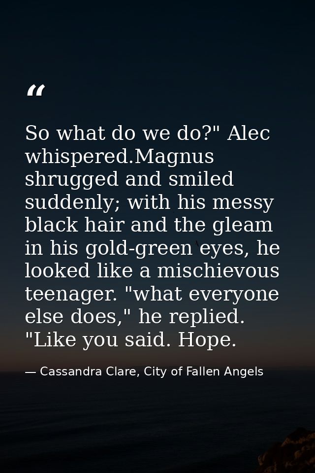 So what do we do?" Alec whispered.Magnus shrugged and smiled suddenly; with his messy black hair and the gleam in his go — Cassandra Clare, City of Fallen Angels