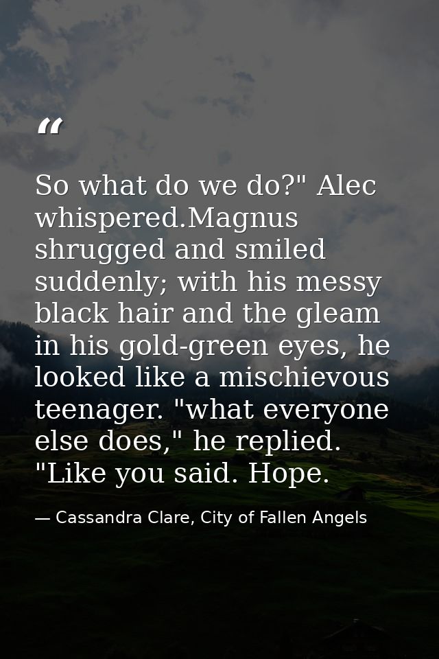So what do we do?" Alec whispered.Magnus shrugged and smiled suddenly; with his messy black hair and the gleam in his go — Cassandra Clare, City of Fallen Angels