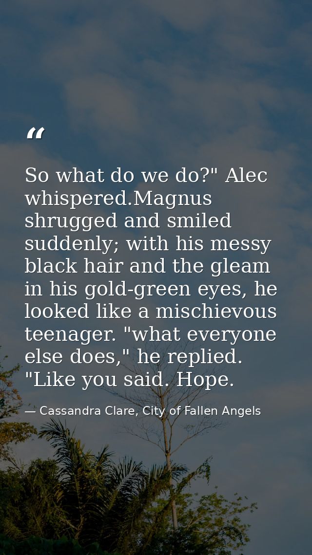 So what do we do?" Alec whispered.Magnus shrugged and smiled suddenly; with his messy black hair and the gleam in his go — Cassandra Clare, City of Fallen Angels