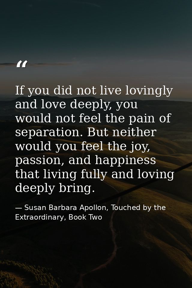 If you did not live lovingly and love deeply, you would not feel the pain of separation. But neither would you feel the  — Susan Barbara Apollon, Touched by the Extraordinary, Book Two