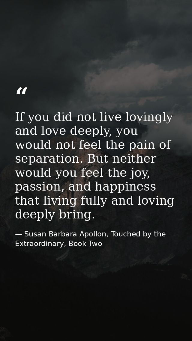 If you did not live lovingly and love deeply, you would not feel the pain of separation. But neither would you feel the  — Susan Barbara Apollon, Touched by the Extraordinary, Book Two