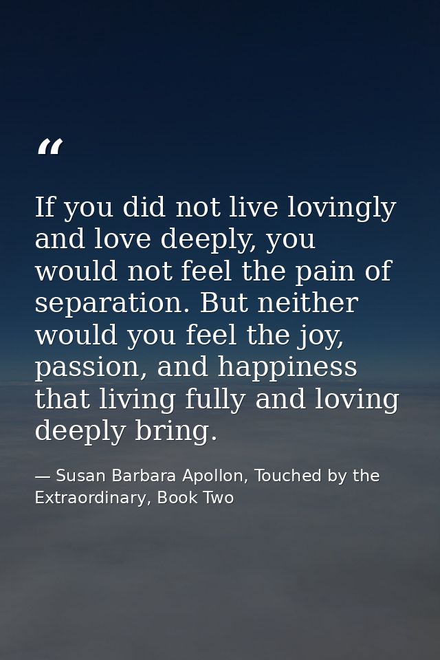 If you did not live lovingly and love deeply, you would not feel the pain of separation. But neither would you feel the  — Susan Barbara Apollon, Touched by the Extraordinary, Book Two