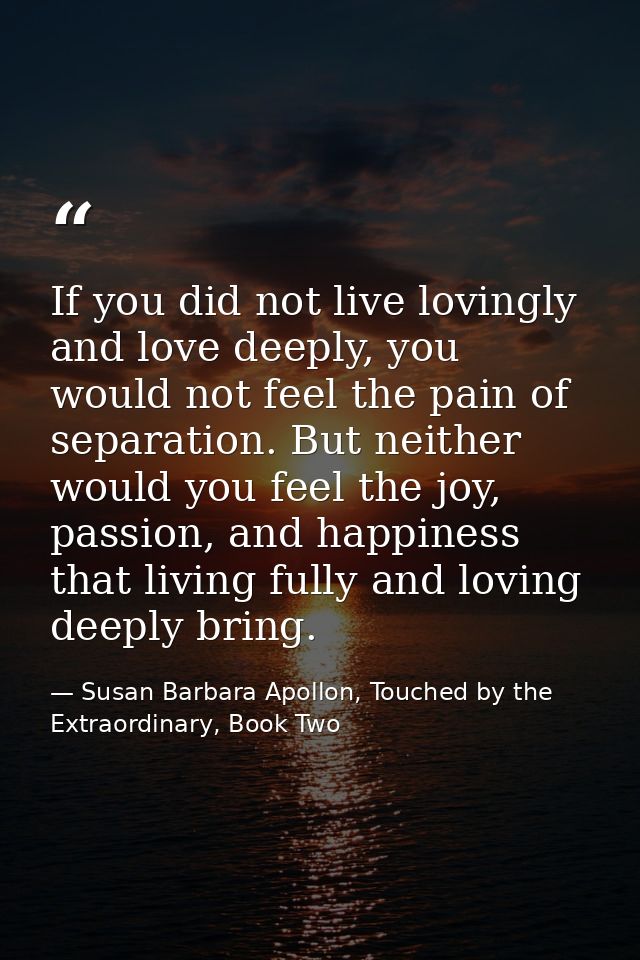 If you did not live lovingly and love deeply, you would not feel the pain of separation. But neither would you feel the  — Susan Barbara Apollon, Touched by the Extraordinary, Book Two