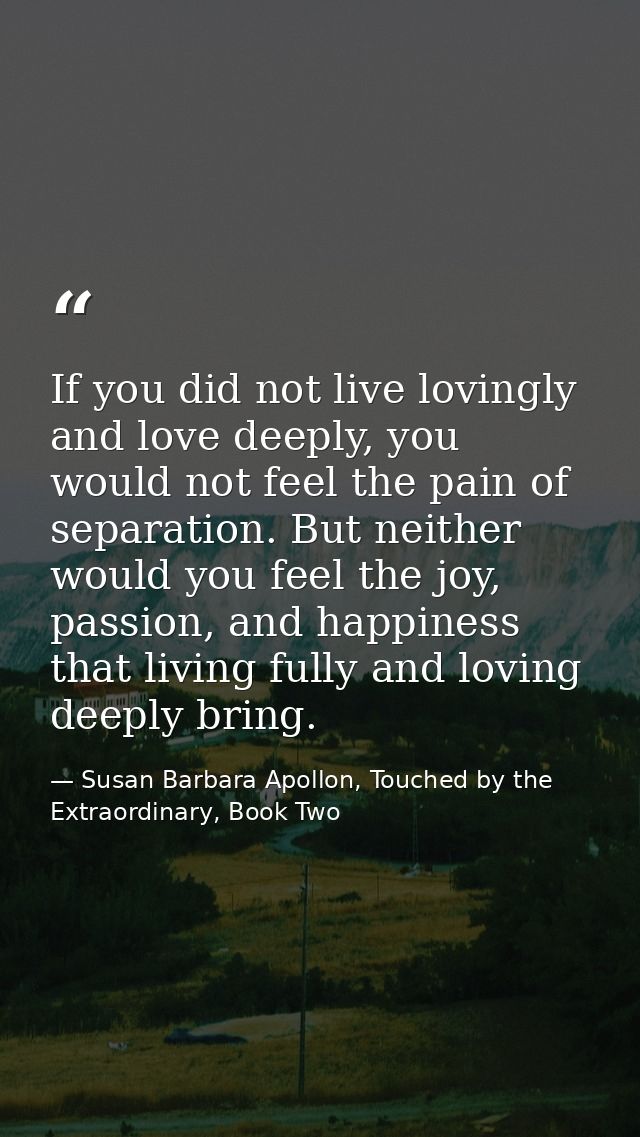If you did not live lovingly and love deeply, you would not feel the pain of separation. But neither would you feel the  — Susan Barbara Apollon, Touched by the Extraordinary, Book Two