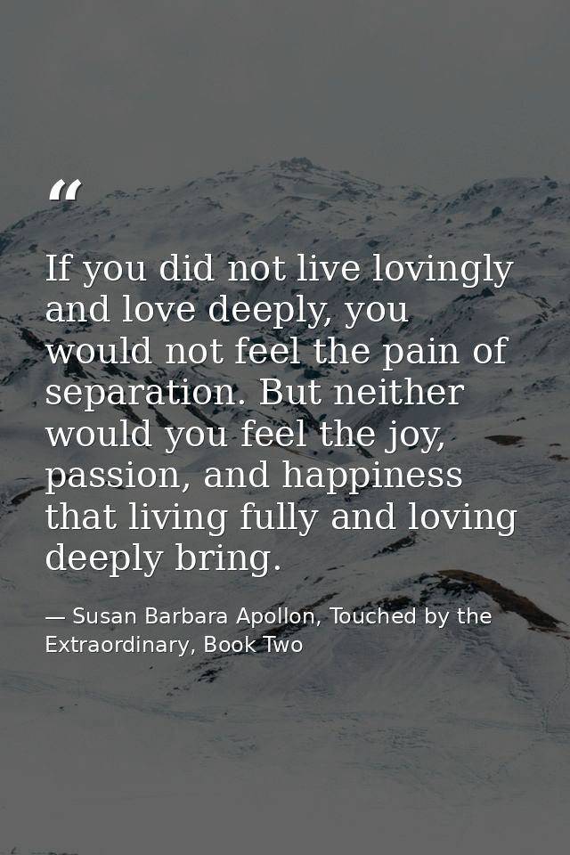 If you did not live lovingly and love deeply, you would not feel the pain of separation. But neither would you feel the  — Susan Barbara Apollon, Touched by the Extraordinary, Book Two