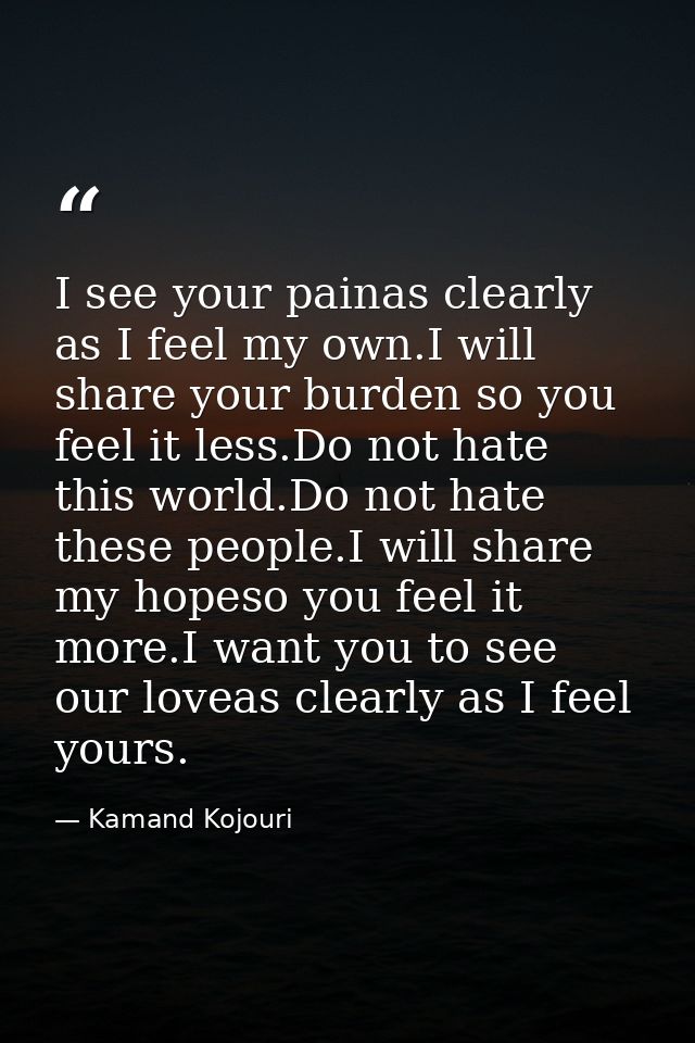 I see your painas clearly as I feel my own.I will share your burden so you feel it less.Do not hate this world.Do not ha — Kamand Kojouri