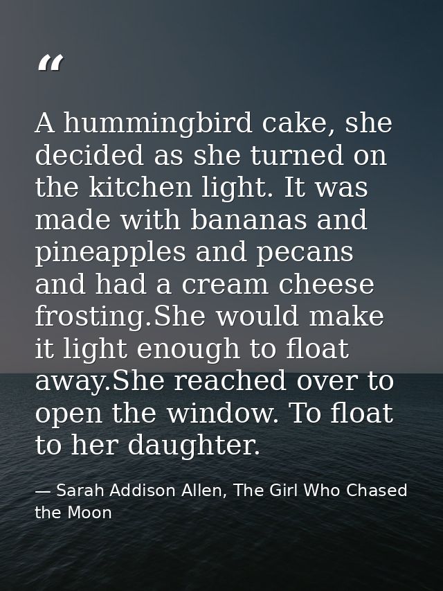 A hummingbird cake, she decided as she turned on the kitchen light. It was made with bananas and pineapples and pecans a — Sarah Addison Allen, The Girl Who Chased the Moon