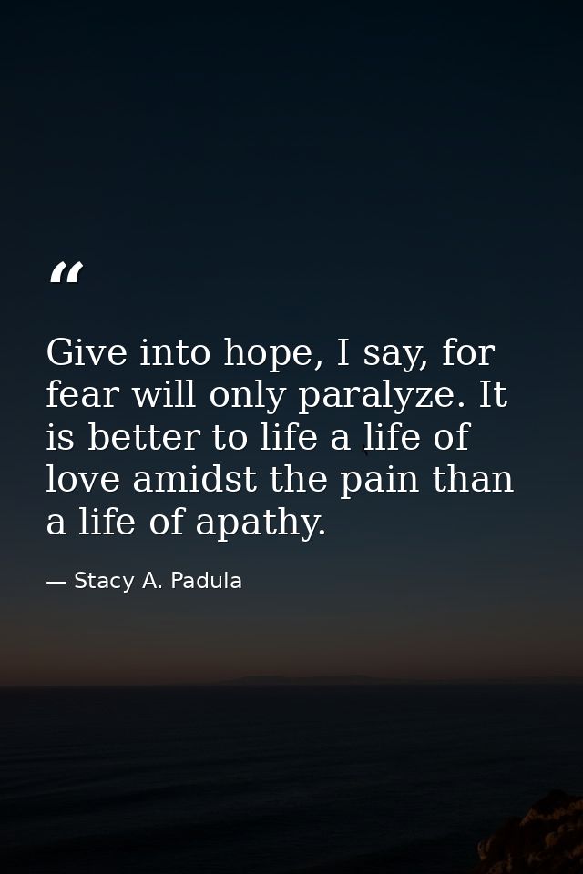 Give into hope, I say, for fear will only paralyze. It is better to life a life of love amidst the pain than a life of a — Stacy A. Padula