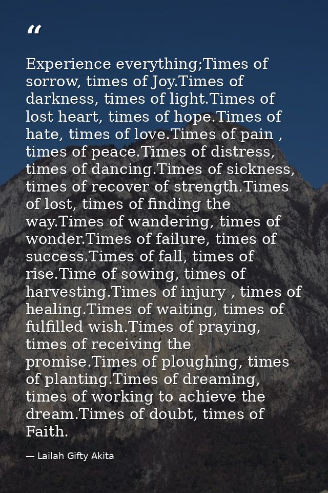 Experience everything;Times of sorrow, times of Joy.Times of darkness, times of light.Times of lost heart, times of hope — Lailah Gifty Akita
