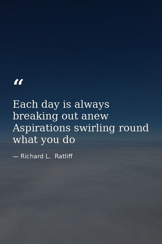 Each day is always breaking out anew Aspirations swirling round what you do — Richard L.  Ratliff