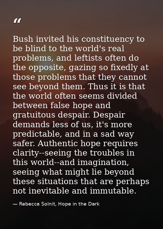 Bush invited his constituency to be blind to the world's real problems, and leftists often do the opposite, gazing so fi — Rebecca Solnit, Hope in the Dark
