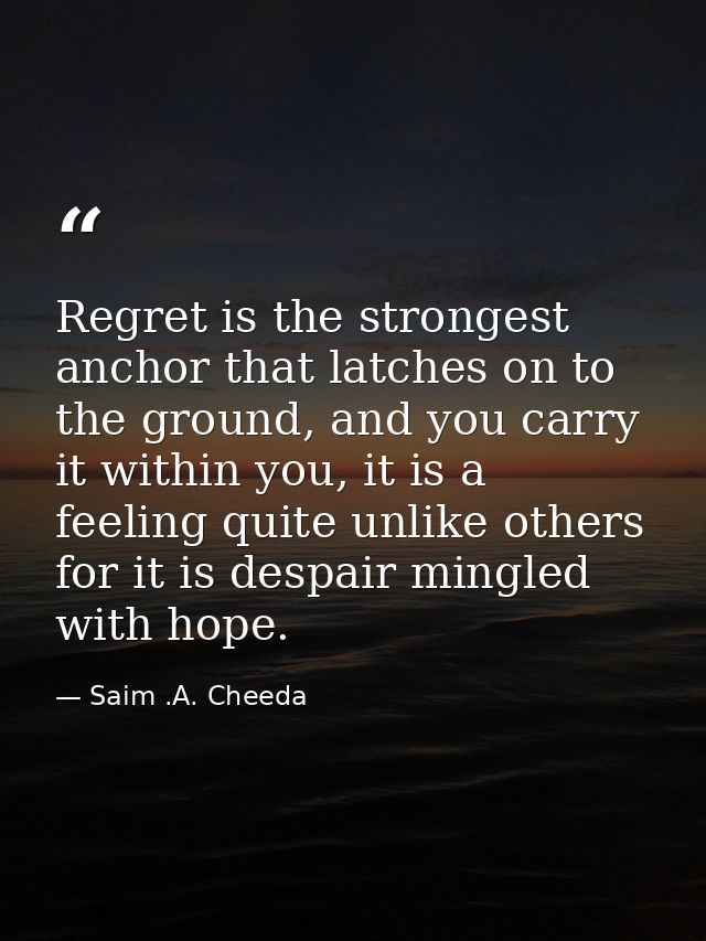Regret is the strongest anchor that latches on to the ground, and you carry it within you, it is a feeling quite unlike  — Saim .A. Cheeda