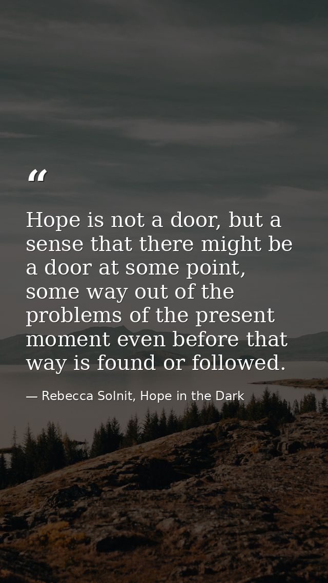 Hope is not a door, but a sense that there might be a door at some point, some way out of the problems of the present mo — Rebecca Solnit, Hope in the Dark