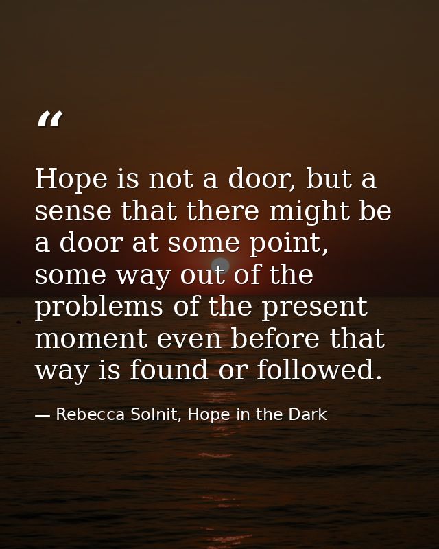 Hope is not a door, but a sense that there might be a door at some point, some way out of the problems of the present mo — Rebecca Solnit, Hope in the Dark