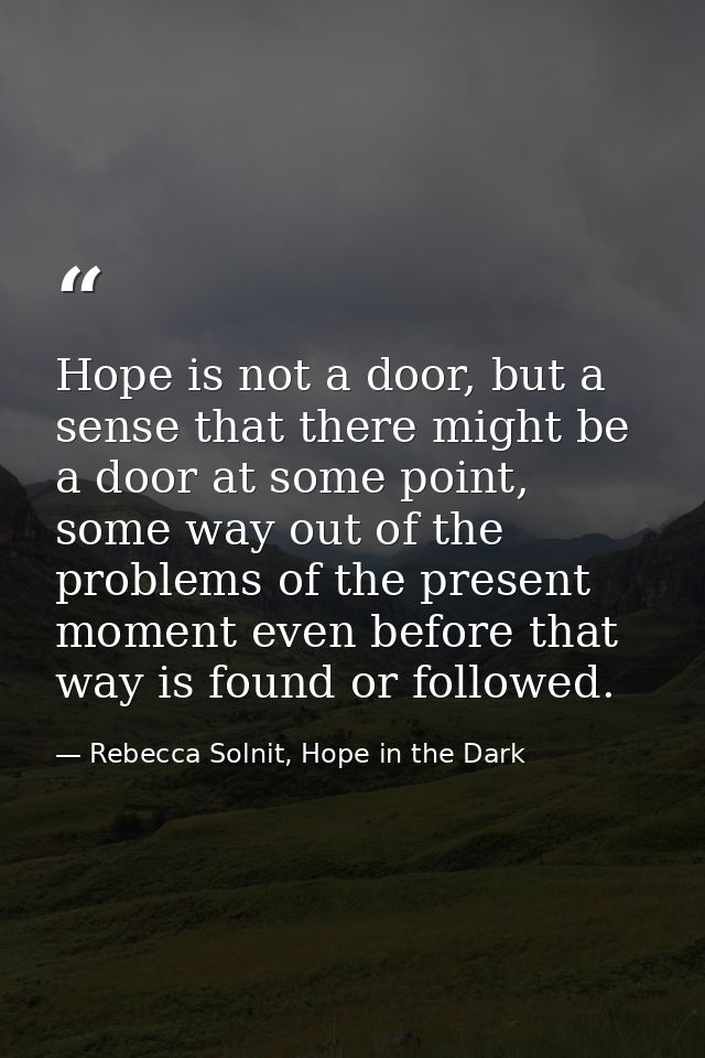 Hope is not a door, but a sense that there might be a door at some point, some way out of the problems of the present mo — Rebecca Solnit, Hope in the Dark
